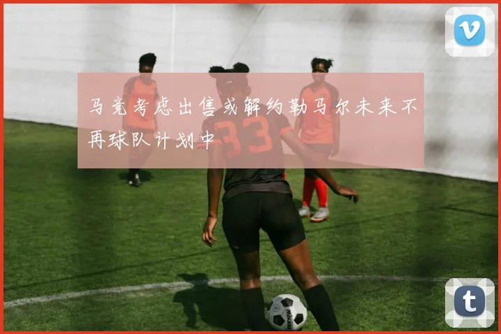 马竞考虑出售或解约勒马尔未来不再球队计划中