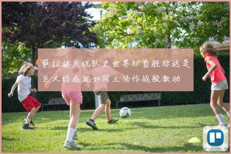 萨拉赫庆祝队史世界杯首胜称这是巨大的成就如同主场作战般激动