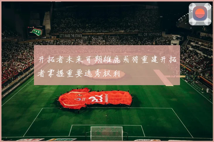 开拓者未来可期雄鹿或将重建开拓者掌握重要选秀权利