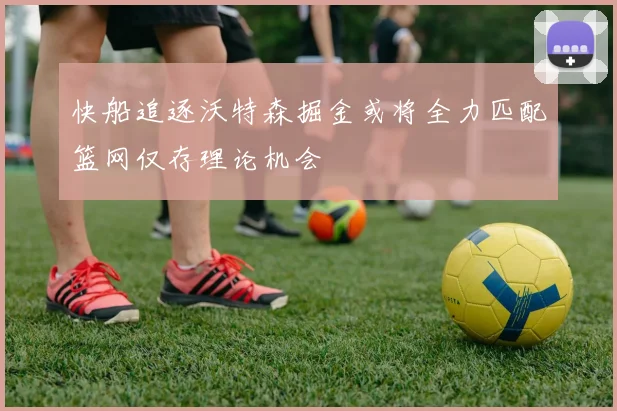 快船追逐沃特森掘金或将全力匹配篮网仅存理论机会