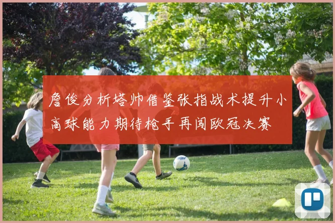 詹俊分析塔帅借鉴张指战术提升小高球能力期待枪手再闯欧冠决赛