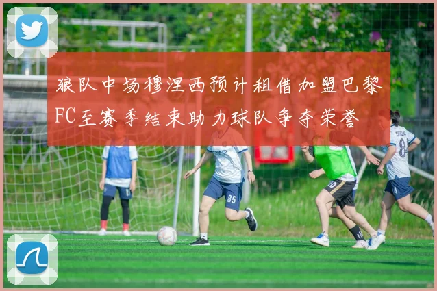 狼队中场穆涅西预计租借加盟巴黎FC至赛季结束助力球队争夺荣誉