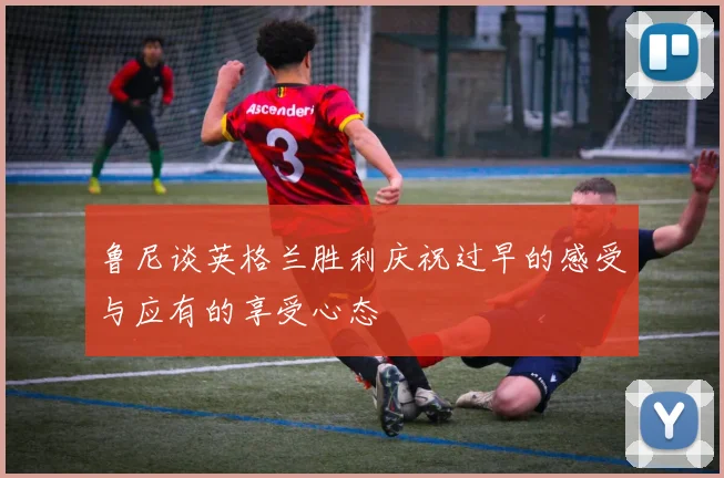 鲁尼谈英格兰胜利庆祝过早的感受与应有的享受心态