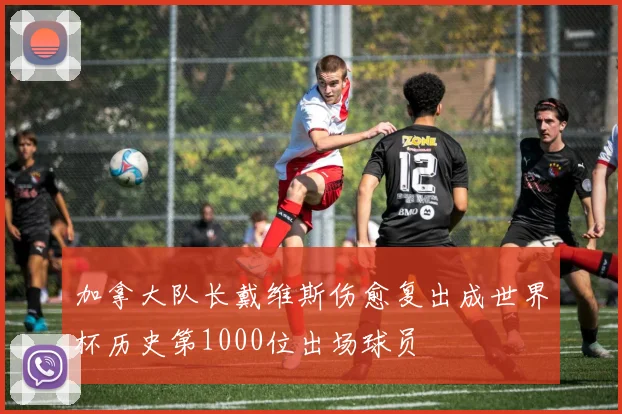 加拿大队长戴维斯伤愈复出成世界杯历史第1000位出场球员