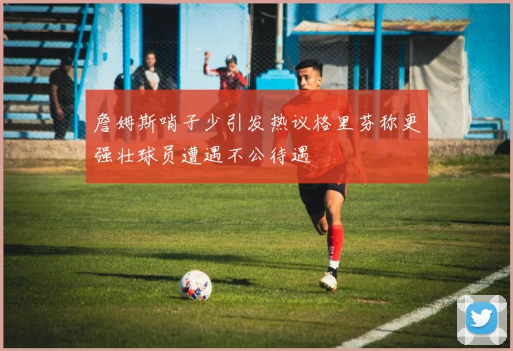 詹姆斯哨子少引发热议格里芬称更强壮球员遭遇不公待遇