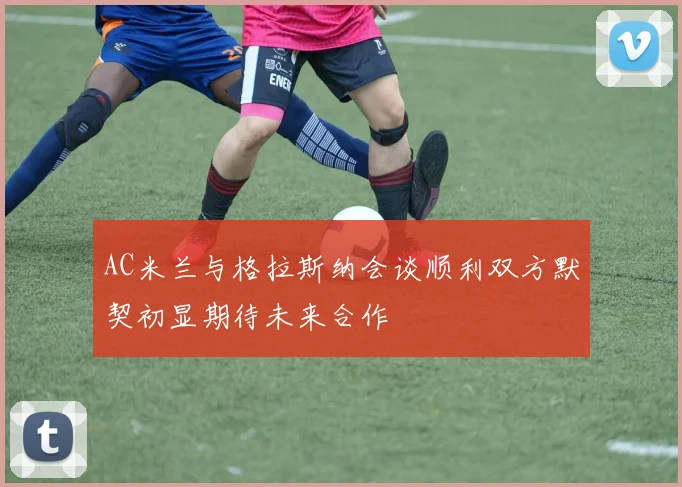 AC米兰与格拉斯纳会谈顺利双方默契初显期待未来合作