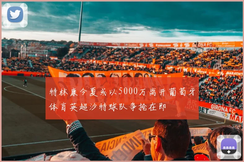 特林康今夏或以5000万离开葡萄牙体育英超沙特球队争抢在即