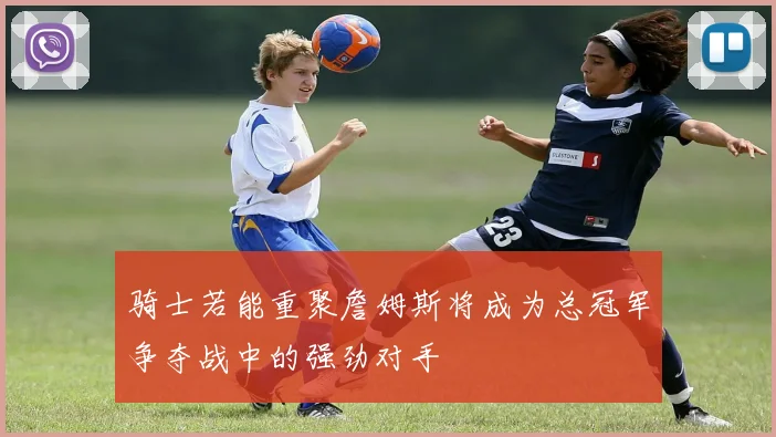 骑士若能重聚詹姆斯将成为总冠军争夺战中的强劲对手