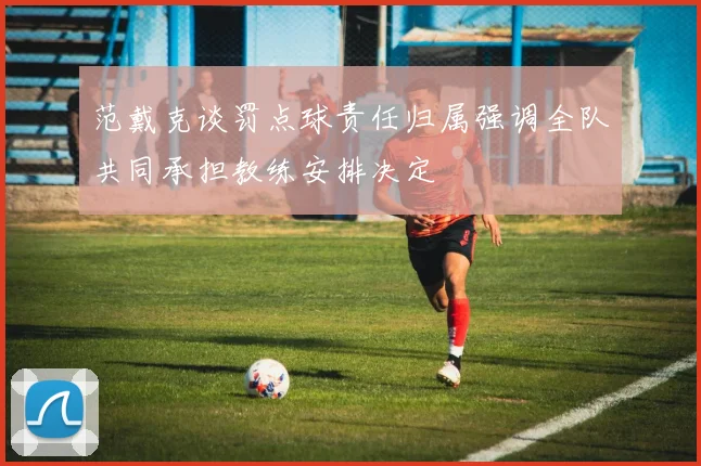 范戴克谈罚点球责任归属强调全队共同承担教练安排决定